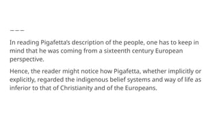 In reading Pigafetta’s description of the people, one has to keep in
mind that he was coming from a sixteenth century European
perspective.
Hence, the reader might notice how Pigafetta, whether implicitly or
explicitly, regarded the indigenous belief systems and way of life as
inferior to that of Christianity and of the Europeans.
 