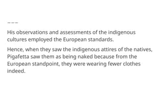 His observations and assessments of the indigenous
cultures employed the European standards.
Hence, when they saw the indigenous attires of the natives,
Pigafetta saw them as being naked because from the
European standpoint, they were wearing fewer clothes
indeed.
 