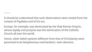 It should be understood that such observations were rooted from the
context of Pigafetta and of his era.
Europe, for example, was dominated by the Holy Roman Empire,
whose loyalty and purpose was the domination of the Catholic
Church all over the world.
Hence, other belief systems different from that of Christianity were
perceived to be blasphemous and barbaric, even demonic.
 