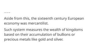 Aside from this, the sixteenth century European
economy was mercantilist.
Such system measures the wealth of kingdoms
based on their accumulation of bullions or
precious metals like gold and silver.
 