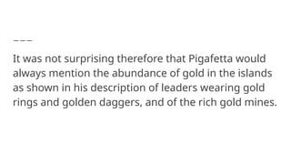 It was not surprising therefore that Pigafetta would
always mention the abundance of gold in the islands
as shown in his description of leaders wearing gold
rings and golden daggers, and of the rich gold mines.
 