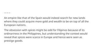 An empire like that of the Spain would indeed search for new lands
where they could acquire more gold and wealth to be on top of all the
European nations.
The obsession with spices might be odd for Filipinos because of its
ordinariness in the Philippines, but understanding the context would
reveal that spices were scarce in Europe and hence were seen as
prestige goods.
 