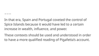 In that era, Spain and Portugal coveted the control of
Spice Islands because it would have led to a certain
increase in wealth, influence, and power.
These contexts should be used and understood in order
to have a more qualified reading of Pigafetta’s account.
 