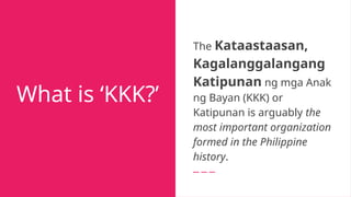 What is ‘KKK?’
The Kataastaasan,
Kagalanggalangang
Katipunan ng mga Anak
ng Bayan (KKK) or
Katipunan is arguably the
most important organization
formed in the Philippine
history.
 