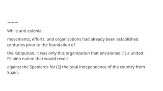 While anti-colonial
movements, efforts, and organizations had already been established
centuries prior to the foundation of
the Katipunan, it was only this organization that envisioned (1) a united
Filipino nation that would revolt
against the Spaniards for (2) the total independence of the country from
Spain.
 