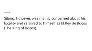 Silang, however, was mainly concerned about his
locality and referred to himself as El Rey de Ilocos
(The King of Ilocos).
 