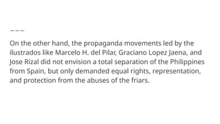 On the other hand, the propaganda movements led by the
ilustrados like Marcelo H. del Pilar, Graciano Lopez Jaena, and
Jose Rizal did not envision a total separation of the Philippines
from Spain, but only demanded equal rights, representation,
and protection from the abuses of the friars.
 