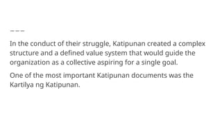 In the conduct of their struggle, Katipunan created a complex
structure and a defined value system that would guide the
organization as a collective aspiring for a single goal.
One of the most important Katipunan documents was the
Kartilya ng Katipunan.
 