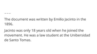 The document was written by Emilio Jacinto in the
1896.
Jacinto was only 18 years old when he joined the
movement. He was a law student at the Unibersidad
de Santo Tomas.
 