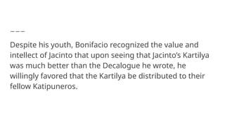 Despite his youth, Bonifacio recognized the value and
intellect of Jacinto that upon seeing that Jacinto’s Kartilya
was much better than the Decalogue he wrote, he
willingly favored that the Kartilya be distributed to their
fellow Katipuneros.
 