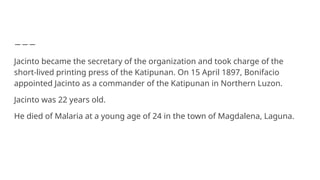 Jacinto became the secretary of the organization and took charge of the
short-lived printing press of the Katipunan. On 15 April 1897, Bonifacio
appointed Jacinto as a commander of the Katipunan in Northern Luzon.
Jacinto was 22 years old.
He died of Malaria at a young age of 24 in the town of Magdalena, Laguna.
 