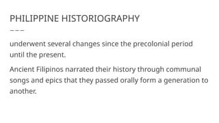 PHILIPPINE HISTORIOGRAPHY
underwent several changes since the precolonial period
until the present.
Ancient Filipinos narrated their history through communal
songs and epics that they passed orally form a generation to
another.
 