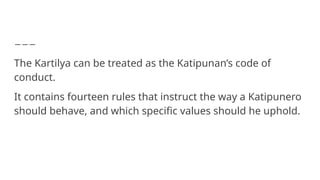 The Kartilya can be treated as the Katipunan’s code of
conduct.
It contains fourteen rules that instruct the way a Katipunero
should behave, and which specific values should he uphold.
 
