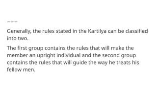 Generally, the rules stated in the Kartilya can be classified
into two.
The first group contains the rules that will make the
member an upright individual and the second group
contains the rules that will guide the way he treats his
fellow men.
 
