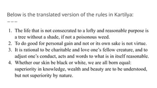 Below is the translated version of the rules in Kartilya:
1. The life that is not consecrated to a lofty and reasonable purpose is
a tree without a shade, if not a poisonous weed.
2. To do good for personal gain and not or its own sake is not virtue.
3. It is rational to be charitable and love one’s fellow creature, and to
adjust one’s conduct, acts and words to what is in itself reasonable.
4. Whether our skin be black or white, we are all born equal:
superiority in knowledge, wealth and beauty are to be understood,
but not superiority by nature.
 