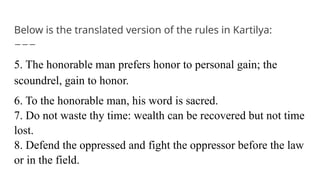 Below is the translated version of the rules in Kartilya:
5. The honorable man prefers honor to personal gain; the
scoundrel, gain to honor.
6. To the honorable man, his word is sacred.
7. Do not waste thy time: wealth can be recovered but not time
lost.
8. Defend the oppressed and fight the oppressor before the law
or in the field.
 