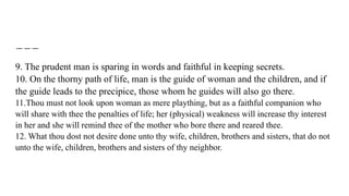 9. The prudent man is sparing in words and faithful in keeping secrets.
10. On the thorny path of life, man is the guide of woman and the children, and if
the guide leads to the precipice, those whom he guides will also go there.
11.Thou must not look upon woman as mere plaything, but as a faithful companion who
will share with thee the penalties of life; her (physical) weakness will increase thy interest
in her and she will remind thee of the mother who bore there and reared thee.
12. What thou dost not desire done unto thy wife, children, brothers and sisters, that do not
unto the wife, children, brothers and sisters of thy neighbor.
 