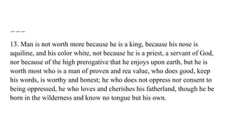 13. Man is not worth more because he is a king, because his nose is
aquiline, and his color white, not because he is a priest, a servant of God,
nor because of the high prerogative that he enjoys upon earth, but he is
worth most who is a man of proven and rea value, who does good, keep
his words, is worthy and honest; he who does not oppress nor consent to
being oppressed, he who loves and cherishes his fatherland, though he be
born in the wilderness and know no tongue but his own.
 