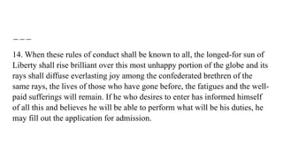 14. When these rules of conduct shall be known to all, the longed-for sun of
Liberty shall rise brilliant over this most unhappy portion of the globe and its
rays shall diffuse everlasting joy among the confederated brethren of the
same rays, the lives of those who have gone before, the fatigues and the well-
paid sufferings will remain. If he who desires to enter has informed himself
of all this and believes he will be able to perform what will be his duties, he
may fill out the application for admission.
 