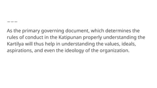 As the primary governing document, which determines the
rules of conduct in the Katipunan properly understanding the
Kartilya will thus help in understanding the values, ideals,
aspirations, and even the ideology of the organization.
 