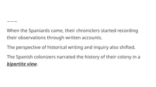 When the Spaniards came, their chroniclers started recording
their observations through written accounts.
The perspective of historical writing and inquiry also shifted.
The Spanish colonizers narrated the history of their colony in a
bipartite view.
 