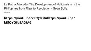 La Patria Adorada: The Development of Nationalism in the
Philippines from Rizal to Revolution - Sean Solis
https://youtu.be/kEfQYOfuhttps://youtu.be/
kEfQYOfu9A09A0
 