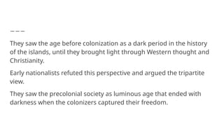 They saw the age before colonization as a dark period in the history
of the islands, until they brought light through Western thought and
Christianity.
Early nationalists refuted this perspective and argued the tripartite
view.
They saw the precolonial society as luminous age that ended with
darkness when the colonizers captured their freedom.
 