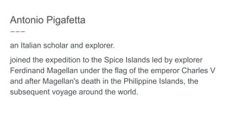 Antonio Pigafetta
an Italian scholar and explorer.
joined the expedition to the Spice Islands led by explorer
Ferdinand Magellan under the flag of the emperor Charles V
and after Magellan's death in the Philippine Islands, the
subsequent voyage around the world.
 