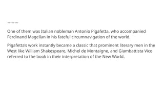 One of them was Italian nobleman Antonio Pigafetta, who accompanied
Ferdinand Magellan in his fateful circumnavigation of the world.
Pigafetta’s work instantly became a classic that prominent literary men in the
West like William Shakespeare, Michel de Montaigne, and Giambattista Vico
referred to the book in their interpretation of the New World.
 