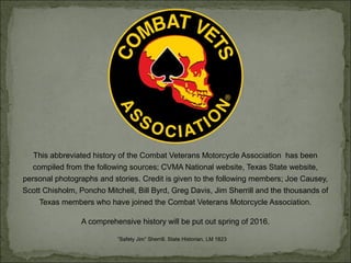 This abbreviated history of the Combat Veterans Motorcycle Association has been
compiled from the following sources; CVMA National website, Texas State website,
personal photographs and stories. Credit is given to the following members; Joe Causey,
Scott Chisholm, Poncho Mitchell, Bill Byrd, Greg Davis, Jim Sherrill and the thousands of
Texas members who have joined the Combat Veterans Motorcycle Association.
A comprehensive history will be put out spring of 2016.
“Safety Jim” Sherrill, State Historian, LM 1823
 
