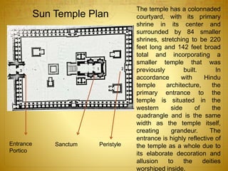 The temple has a colonnaded
courtyard, with its primary
shrine in its center and
surrounded by 84 smaller
shrines, stretching to be 220
feet long and 142 feet broad
total and incorporating a
smaller temple that was
previously built. In
accordance with Hindu
temple architecture, the
primary entrance to the
temple is situated in the
western side of the
quadrangle and is the same
width as the temple itself,
creating grandeur. The
entrance is highly reflective of
the temple as a whole due to
its elaborate decoration and
allusion to the deities
worshiped inside.
Sanctum PeristyleEntrance
Portico
Sun Temple Plan
 