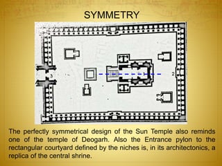 The perfectly symmetrical design of the Sun Temple also reminds
one of the temple of Deogarh. Also the Entrance pylon to the
rectangular courtyard defined by the niches is, in its architectonics, a
replica of the central shrine.
SYMMETRY
 
