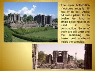 The inner MANDAPA
measures roughly 18
feet by 18 feet . About
84 stone pillars Ten to
twelve feet long in
single piece have been
used in the
construction. Some of
them are still erect and
the remaining are
broken and scattered
inside the complex.
 