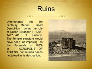 Ruins
Unfortunately this 8th
centaury Marvel faced
Demolition during the rule
of Sultan Sikander ( 1394-
1417 AD ) of Kashmir.
The Temple structure would
have been as imposing as
the Pyramids of GIZA
or ACROPOLIS OF
ATHENS had human hands
not joined in its destruction.
 