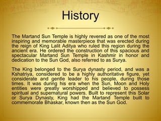 History
The Martand Sun Temple is highly revered as one of the most
inspiring and memorable masterpiece that was erected during
the reign of King Lalit Aditya who ruled this region during the
ancient era. He ordered the construction of this spacious and
spectacular Martand Sun Temple in Kashmir in honor and
dedication to the Sun God, also referred to as Surya.
The King belonged to the Surya dynasty period, and was a
Kshatriya, considered to be a highly authoritative figure, yet
considerate and gentle leader to his people, during those
times. It was during his era when the Sun, Moon and Holy
entities were greatly worshipped and believed to possess
spiritual and supernatural powers. Built to represent this Solar
or Surya Dynasty, King had the Martand Temple built to
commemorate Bhaskar, known then as the Sun God.
 