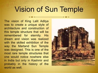 Vision of Sun Temple
The vision of King Lalit Aditya
was to create a unique style of
architecture and construction of
this temple structure that will be
remembered for eternity. His
dream and vision was realized
with the skilled exhibition of the
way the Martand Sun Temple
was designed. This is one of the
most rare temple structures that
one would notice nowhere else
in India but only in Kashmir and
probably in the history of the
world as well.
 