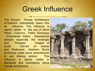 Greek Influence
The Ancient Temple Architecture
of Kashmir undoubtedly bears Gre
ek influence. This influence is
starkly visible in the use of stone
Pillars , Columns , Trefoil Doorways
, Ornamental fritters , Geometrical
designs especially the rectangle
and Triangles , Images of
Gods Carved on stones
and Pediments . Kashmiri Stone
Architects made some amendments
to suit Intense winters . This
influence is clearly visible in
Martanda and Awantipora stone
Temple Architecture .
 