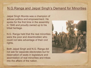 N.G.Ranga and Jaipal Singh’s Demand for Minorities
Jaipal Singh Munda was a champion of
adivasi politics and empowerment. He
spoke for the first time in the assembly
in 1946 and proudly owned up to his
tribal heritage.
N.G. Ranga held that the real minorities
were the poor and downtrodden who
could not take advantage of their civil
rights.
Both Jaipal Singh and N.G. Ranga did
not ask for separate electorates but for
reservation of seats in legislature and
assimilation of real minorities and tribes
into the affairs of the nation.
 