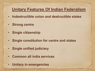 Unitary Features Of Indian Federalism
• Indestructible union and destructible states
• Strong centre
• Single citizenship
• Single constitution for centre and states
• Single unified judiciary
• Common all india services
• Unitary in emergencies
 