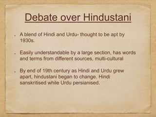 Debate over Hindustani
A blend of Hindi and Urdu- thought to be apt by
1930s.
Easily understandable by a large section, has words
and terms from different sources, multi-cultural
By end of 19th century as Hindi and Urdu grew
apart, hindustani began to change. Hindi
sanskritised while Urdu persianised.
 