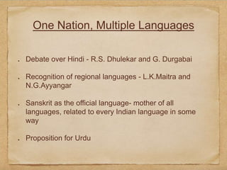 One Nation, Multiple Languages
Debate over Hindi - R.S. Dhulekar and G. Durgabai
Recognition of regional languages - L.K.Maitra and
N.G.Ayyangar
Sanskrit as the official language- mother of all
languages, related to every Indian language in some
way
Proposition for Urdu
 
