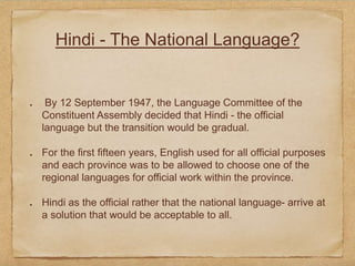 Hindi - The National Language?
By 12 September 1947, the Language Committee of the
Constituent Assembly decided that Hindi - the official
language but the transition would be gradual.
For the first fifteen years, English used for all official purposes
and each province was to be allowed to choose one of the
regional languages for official work within the province.
Hindi as the official rather that the national language- arrive at
a solution that would be acceptable to all.
 