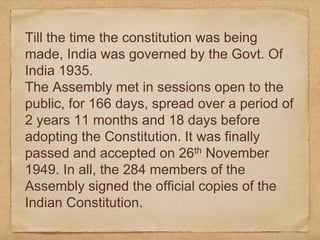 Till the time the constitution was being
made, India was governed by the Govt. Of
India 1935.
The Assembly met in sessions open to the
public, for 166 days, spread over a period of
2 years 11 months and 18 days before
adopting the Constitution. It was finally
passed and accepted on 26th November
1949. In all, the 284 members of the
Assembly signed the official copies of the
Indian Constitution.
 