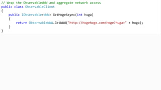 // Wrap the ObservableWWW and aggregate network access
public class ObservableClient
{
public IObservable<WWW> GetHogeAsync(int huga)
{
return ObservableWWW.GetWWW("http://hogehoge.com/Hoge?huga=" + huga);
}
}
 