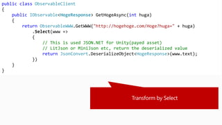 public class ObservableClient
{
public IObservable<HogeResponse> GetHogeAsync(int huga)
{
return ObservableWWW.GetWWW("http://hogehoge.com/Hoge?huga=" + huga)
.Select(www =>
{
// This is used JSON.NET for Unity(payed asset)
// LitJson or MiniJson etc, return the deserialized value
return JsonConvert.DeserializeObject<HogeResponse>(www.text);
})
}
}
 