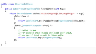 public class ObservableClient
{
public IObservable<HogeResponse> GetHogeAsync(int huga)
{
return ObservableWWW.GetWWW("http://hogehoge.com/Hoge?huga=" + huga)
.Select(www =>
{
return JsonConvert.DeserializeObject<HogeResponse>(www.text);
})
.Catch((WWWErrorException error) =>
{
// Failed in WWW
// For example shows dialog and await user input,
// you can do even if input result is IObservable
return Observable.Empty<HogeResponse>();
});
}
}
 
