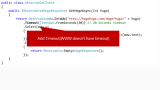 public class ObservableClient
{
public IObservable<HogeResponse> GetHogeAsync(int huga)
{
return ObservableWWW.GetWWW("http://hogehoge.com/Hoge?huga=" + huga)
.Timeout(TimeSpan.FromSeconds(30)) // 30 Seconds timeout
.Select(www =>
{
return JsonConvert.DeserializeObject<HogeResponse>(www.text);
})
.Catch((WWWErrorException error) =>
{
return Observable.Empty<HogeResponse>();
});
}
}
 