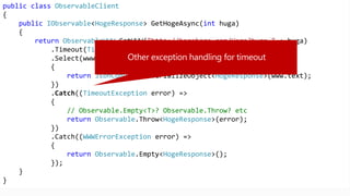 public class ObservableClient
{
public IObservable<HogeResponse> GetHogeAsync(int huga)
{
return ObservableWWW.GetWWW("http://hogehoge.com/Hoge?huga=" + huga)
.Timeout(TimeSpan.FromSeconds(30))
.Select(www =>
{
return JsonConvert.DeserializeObject<HogeResponse>(www.text);
})
.Catch((TimeoutException error) =>
{
// Observable.Empty<T>? Observable.Throw? etc
return Observable.Throw<HogeResponse>(error);
})
.Catch((WWWErrorException error) =>
{
return Observable.Empty<HogeResponse>();
});
}
}
 