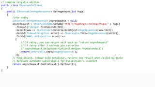// complex retyable edition
public class ObservableClient
{
public IObservable<HogeResponse> GetHogeAsync(int huga)
{
//for retry
IObservable<HogeResponse> asyncRequest = null;
asyncRequest = ObservableWWW.GetWWW("http://hogehoge.com/Hoge?huga=" + huga)
.Timeout(TimeSpan.FromSeconds(30))
.Select(www => JsonConvert.DeserializeObject<HogeResponse>(www.text))
.Catch((TimeoutException error) => Observable.Throw<HogeResponse>(error))
.Catch((WWWErrorException error) =>
{
// If retry, you can return self such as "return asyncRequest"
// If retry after 3 seconds you can write
// asyncRequest.DelaySubscription(TimeSpan.FromSeconds(3))
return Observable.Empty<HogeResponse>();
});
// PublishLast, remove Cold behaivour, returns one result when called multiple
// RefCount automate subscribable for PublishLast's .Connect
return asyncRequest.PublishLast().RefCount();
}
}
 