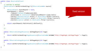public class ObservableClient
{
// outside in method
IObservable<T> WithErrorHandling<T>(IObservable<WWW> source)
{
IObservable<T> asyncRequest = null;
asyncRequest = source
.Timeout(TimeSpan.FromSeconds(30))
.Select(www => JsonConvert.DeserializeObject<T>(www.text))
.Catch((TimeoutException error) => Observable.Throw<T>(error))
.Catch((WWWErrorException error) => Observable.Throw<T>(error))
.Catch((Exception error) => Observable.Throw<T>(error));
return asyncRequest.PublishLast().RefCount();
}
//
public IObservable<HogeResponse> GetHogeAsync(int huga)
{
return WithErrorHandling<HogeResponse>(ObservableWWW.GetWWW("http://hogehoge.com/Hoge?huga=" + huga));
}
public IObservable<HugaResponse> GetHugaAsync(int huga)
{
return WithErrorHandling<HugaResponse>(ObservableWWW.GetWWW("http://hogehoge.com/Huga?huga=" + huga));
}
}
 